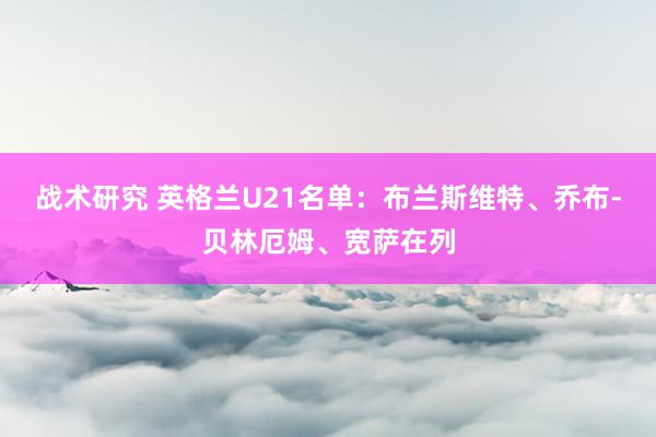 战术研究 英格兰U21名单：布兰斯维特、乔布-贝林厄姆、宽萨在列