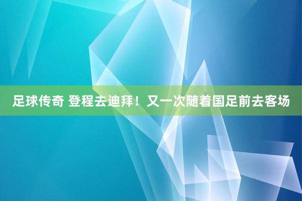 足球传奇 登程去迪拜！又一次随着国足前去客场