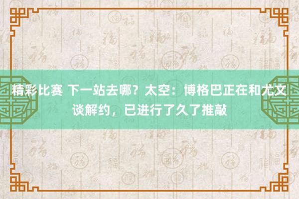 精彩比赛 下一站去哪？太空：博格巴正在和尤文谈解约，已进行了久了推敲