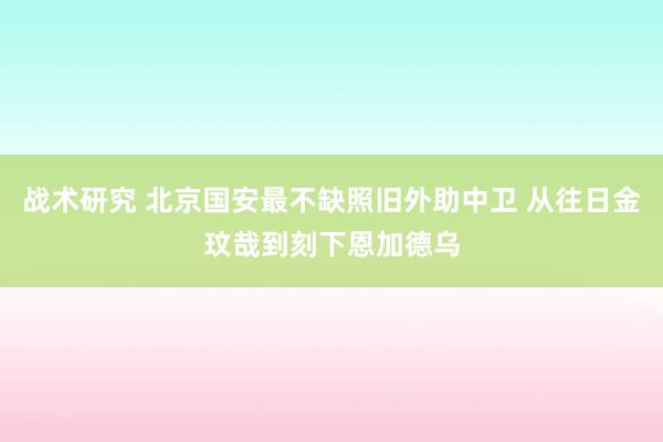 战术研究 北京国安最不缺照旧外助中卫 从往日金玟哉到刻下恩加德乌