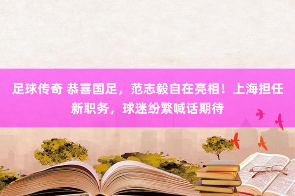 足球传奇 恭喜国足，范志毅自在亮相！上海担任新职务，球迷纷繁喊话期待