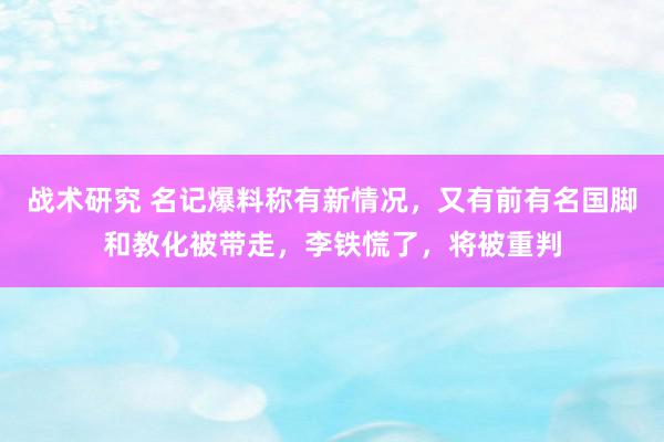 战术研究 名记爆料称有新情况，又有前有名国脚和教化被带走，李铁慌了，将被重判