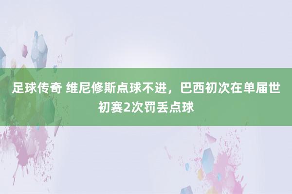 足球传奇 维尼修斯点球不进，巴西初次在单届世初赛2次罚丢点球