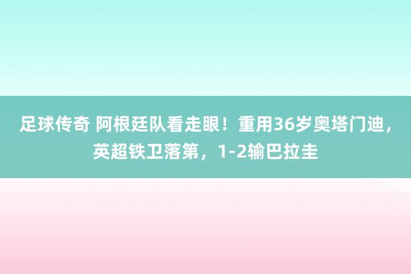 足球传奇 阿根廷队看走眼！重用36岁奥塔门迪，英超铁卫落第，1-2输巴拉圭