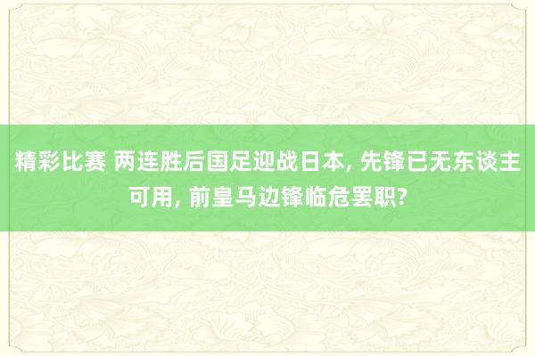 精彩比赛 两连胜后国足迎战日本, 先锋已无东谈主可用, 前皇马边锋临危罢职?