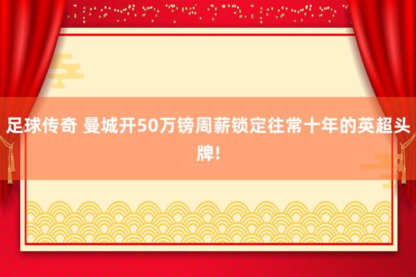 足球传奇 曼城开50万镑周薪锁定往常十年的英超头牌!