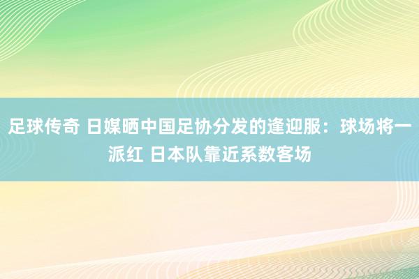 足球传奇 日媒晒中国足协分发的逢迎服：球场将一派红 日本队靠近系数客场