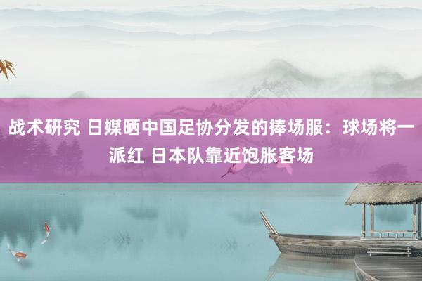 战术研究 日媒晒中国足协分发的捧场服：球场将一派红 日本队靠近饱胀客场