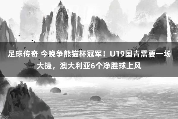 足球传奇 今晚争熊猫杯冠军！U19国青需要一场大捷，澳大利亚6个净胜球上风