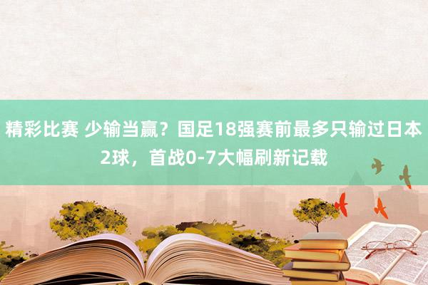 精彩比赛 少输当赢？国足18强赛前最多只输过日本2球，首战0-7大幅刷新记载