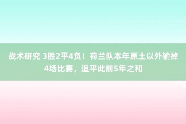 战术研究 3胜2平4负！荷兰队本年原土以外输掉4场比赛，追平此前5年之和