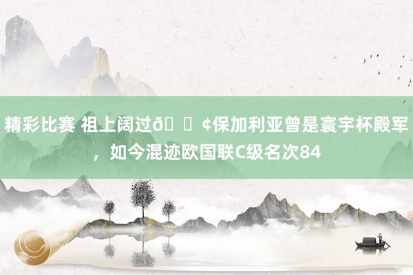 精彩比赛 祖上阔过😢保加利亚曾是寰宇杯殿军，如今混迹欧国联C级名次84