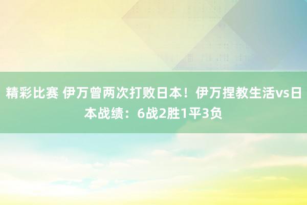 精彩比赛 伊万曾两次打败日本！伊万捏教生活vs日本战绩：6战2胜1平3负