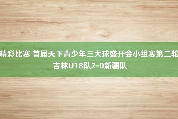 精彩比赛 首届天下青少年三大球盛开会小组赛第二轮 吉林U18队2-0新疆队