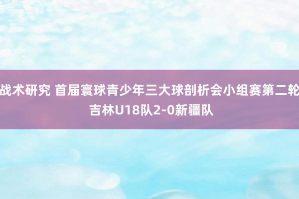 战术研究 首届寰球青少年三大球剖析会小组赛第二轮 吉林U18队2-0新疆队