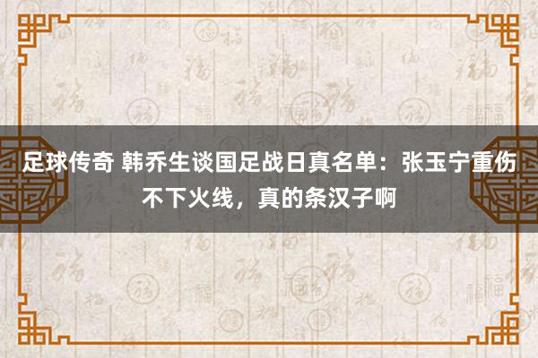 足球传奇 韩乔生谈国足战日真名单：张玉宁重伤不下火线，真的条汉子啊