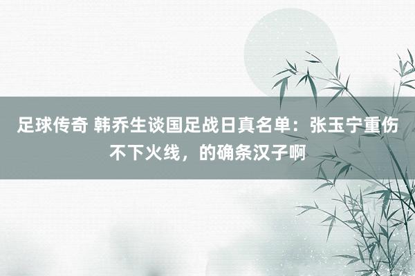 足球传奇 韩乔生谈国足战日真名单：张玉宁重伤不下火线，的确条汉子啊