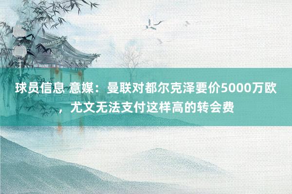 球员信息 意媒：曼联对都尔克泽要价5000万欧，尤文无法支付这样高的转会费