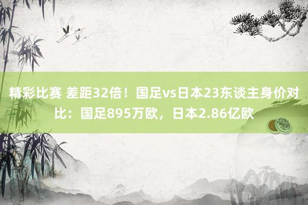 精彩比赛 差距32倍！国足vs日本23东谈主身价对比：国足895万欧，日本2.86亿欧