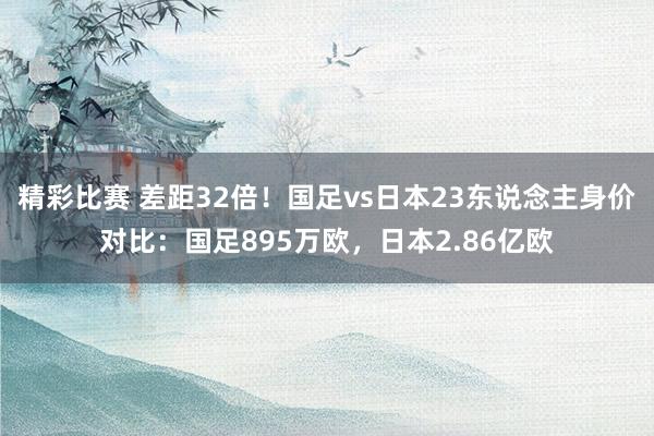 精彩比赛 差距32倍！国足vs日本23东说念主身价对比：国足895万欧，日本2.86亿欧