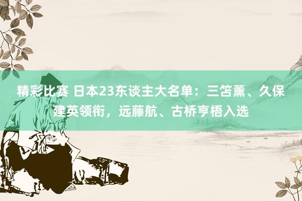 精彩比赛 日本23东谈主大名单：三笘薰、久保建英领衔，远藤航、古桥亨梧入选