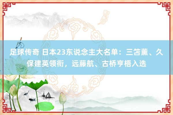 足球传奇 日本23东说念主大名单：三笘薰、久保建英领衔，远藤航、古桥亨梧入选