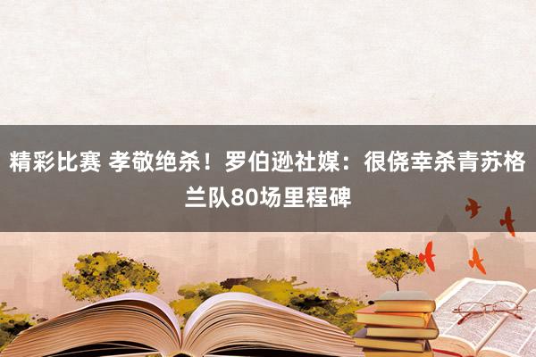 精彩比赛 孝敬绝杀！罗伯逊社媒：很侥幸杀青苏格兰队80场里程碑