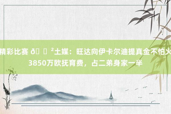 精彩比赛 😲土媒：旺达向伊卡尔迪提真金不怕火3850万欧抚育费，占二弟身家一半