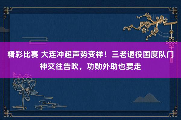 精彩比赛 大连冲超声势变样！三老退役国度队门神交往告吹，功勋外助也要走