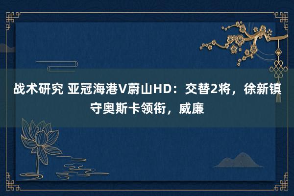 战术研究 亚冠海港V蔚山HD：交替2将，徐新镇守奥斯卡领衔，威廉