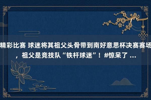 精彩比赛 球迷将其祖父头骨带到南好意思杯决赛赛场，祖父是竞技队“铁杆球迷”！#惊呆了 ...