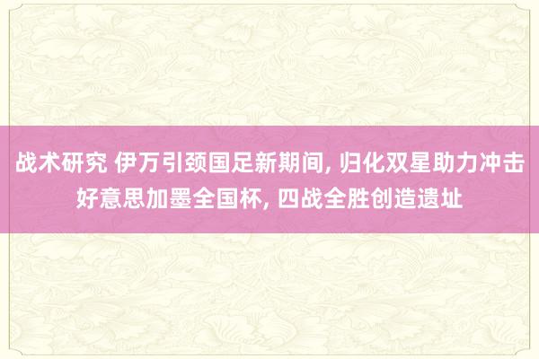 战术研究 伊万引颈国足新期间, 归化双星助力冲击好意思加墨全国杯, 四战全胜创造遗址