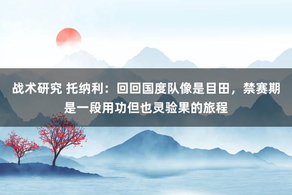 战术研究 托纳利：回回国度队像是目田，禁赛期是一段用功但也灵验果的旅程