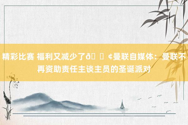 精彩比赛 福利又减少了😢曼联自媒体：曼联不再资助责任主谈主员的圣诞派对