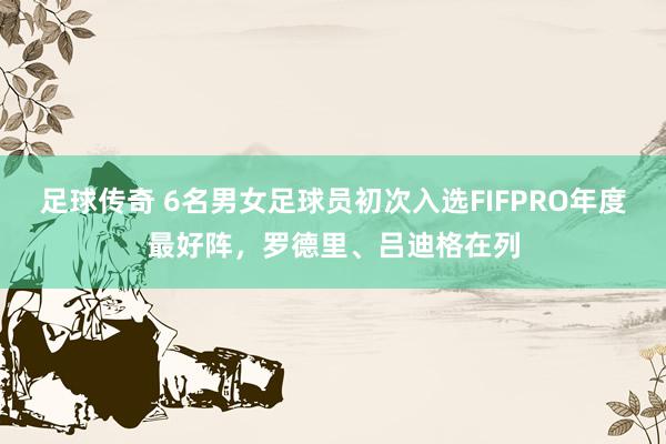 足球传奇 6名男女足球员初次入选FIFPRO年度最好阵，罗德里、吕迪格在列