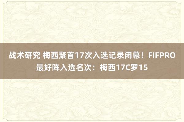 战术研究 梅西聚首17次入选记录闭幕！FIFPRO最好阵入选名次：梅西17C罗15