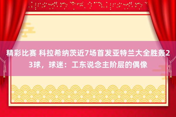 精彩比赛 科拉希纳茨近7场首发亚特兰大全胜轰23球，球迷：工东说念主阶层的偶像