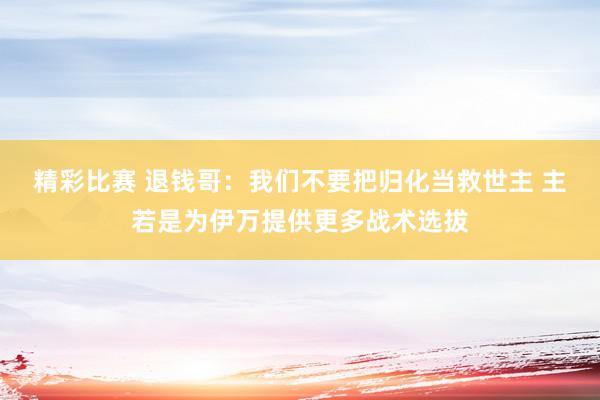 精彩比赛 退钱哥：我们不要把归化当救世主 主若是为伊万提供更多战术选拔