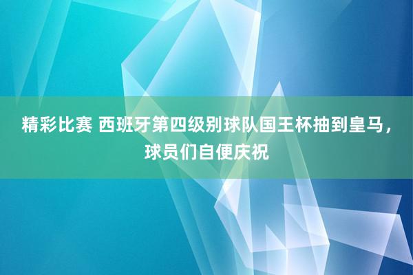 精彩比赛 西班牙第四级别球队国王杯抽到皇马，球员们自便庆祝