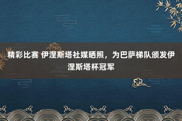 精彩比赛 伊涅斯塔社媒晒照，为巴萨梯队颁发伊涅斯塔杯冠军