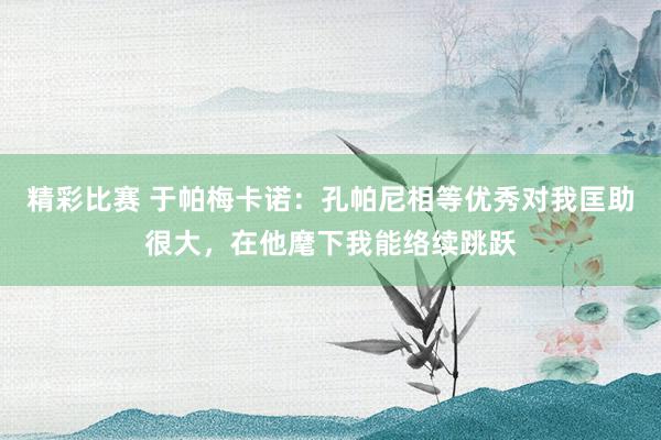 精彩比赛 于帕梅卡诺：孔帕尼相等优秀对我匡助很大，在他麾下我能络续跳跃