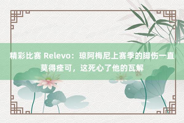 精彩比赛 Relevo：琼阿梅尼上赛季的脚伤一直莫得痊可，这死心了他的瓦解