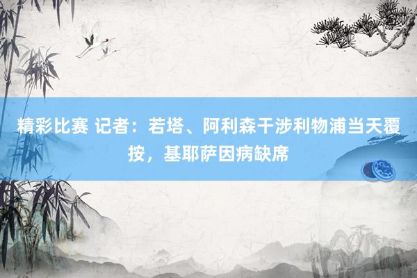 精彩比赛 记者：若塔、阿利森干涉利物浦当天覆按，基耶萨因病缺席