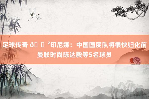 足球传奇 😲印尼媒：中国国度队将很快归化前曼联时尚陈达毅等5名球员