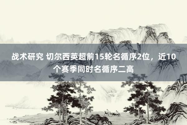 战术研究 切尔西英超前15轮名循序2位，近10个赛季同时名循序二高