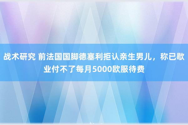 战术研究 前法国国脚德塞利拒认亲生男儿，称已歇业付不了每月5000欧服待费