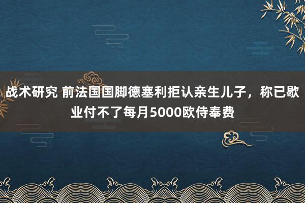 战术研究 前法国国脚德塞利拒认亲生儿子，称已歇业付不了每月5000欧侍奉费