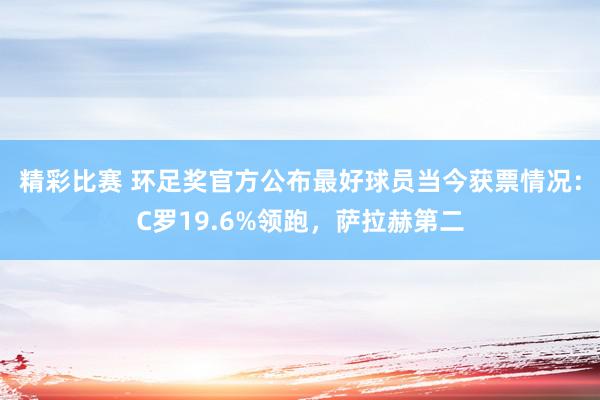 精彩比赛 环足奖官方公布最好球员当今获票情况：C罗19.6%领跑，萨拉赫第二