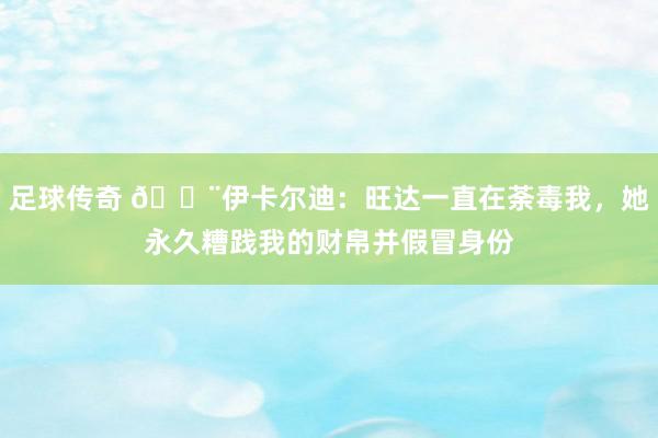 足球传奇 😨伊卡尔迪：旺达一直在荼毒我，她永久糟践我的财帛并假冒身份