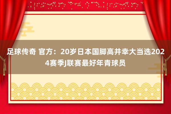 足球传奇 官方：20岁日本国脚高井幸大当选2024赛季J联赛最好年青球员